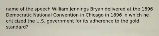 name of the speech William Jennings Bryan delivered at the 1896 Democratic National Convention in Chicago in 1896 in which he criticized the U.S. government for its adherence to the gold standard?