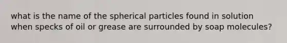 what is the name of the spherical particles found in solution when specks of oil or grease are surrounded by soap molecules?