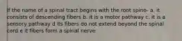 If the name of a spinal tract begins with the root spino- a. it consists of descending fibers b. it is a motor pathway c. it is a sensory pathway d its fibers do not extend beyond the spinal cord e it fibers form a spinal nerve