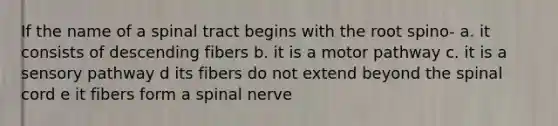 If the name of a spinal tract begins with the root spino- a. it consists of descending fibers b. it is a motor pathway c. it is a sensory pathway d its fibers do not extend beyond the spinal cord e it fibers form a spinal nerve