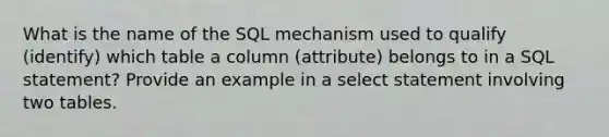 What is the name of the SQL mechanism used to qualify (identify) which table a column (attribute) belongs to in a SQL statement? Provide an example in a select statement involving two tables.