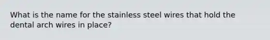 What is the name for the stainless steel wires that hold the dental arch wires in place?