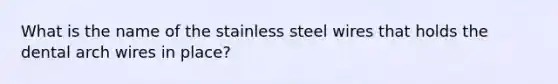 What is the name of the stainless steel wires that holds the dental arch wires in place?