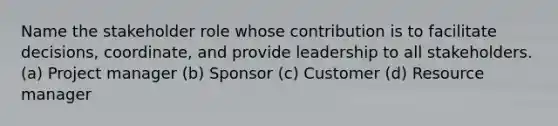 Name the stakeholder role whose contribution is to facilitate decisions, coordinate, and provide leadership to all stakeholders. (a) Project manager (b) Sponsor (c) Customer (d) Resource manager