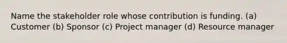 Name the stakeholder role whose contribution is funding. (a) Customer (b) Sponsor (c) Project manager (d) Resource manager