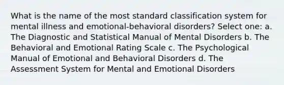 What is the name of the most standard classification system for mental illness and emotional-behavioral disorders? Select one: a. The Diagnostic and Statistical Manual of Mental Disorders b. The Behavioral and Emotional Rating Scale c. The Psychological Manual of Emotional and Behavioral Disorders d. The Assessment System for Mental and Emotional Disorders