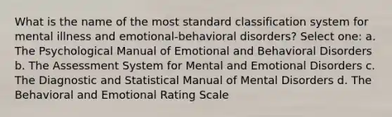 What is the name of the most standard classification system for mental illness and emotional-behavioral disorders? Select one: a. The Psychological Manual of Emotional and Behavioral Disorders b. The Assessment System for Mental and Emotional Disorders c. The Diagnostic and Statistical Manual of Mental Disorders d. The Behavioral and Emotional Rating Scale