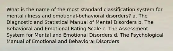 What is the name of the most standard classification system for mental illness and emotional-behavioral disorders? a. The Diagnostic and Statistical Manual of Mental Disorders b. The Behavioral and Emotional Rating Scale c. The Assessment System for Mental and Emotional Disorders d. The Psychological Manual of Emotional and Behavioral Disorders