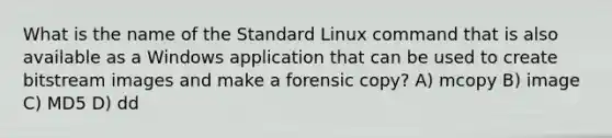 What is the name of the Standard Linux command that is also available as a Windows application that can be used to create bitstream images and make a forensic copy? A) mcopy B) image C) MD5 D) dd