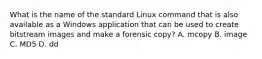 What is the name of the standard Linux command that is also available as a Windows application that can be used to create bitstream images and make a forensic copy? A. mcopy B. image C. MD5 D. dd