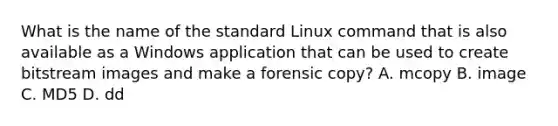 What is the name of the standard Linux command that is also available as a Windows application that can be used to create bitstream images and make a forensic copy? A. mcopy B. image C. MD5 D. dd