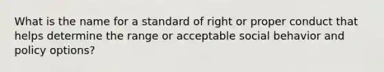 What is the name for a standard of right or proper conduct that helps determine the range or acceptable social behavior and policy options?