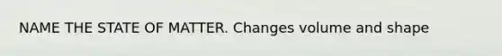 NAME THE STATE OF MATTER. Changes volume and shape