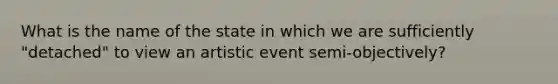 What is the name of the state in which we are sufficiently "detached" to view an artistic event semi-objectively?