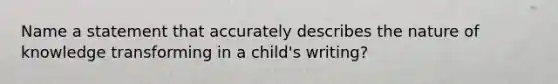 Name a statement that accurately describes the nature of knowledge transforming in a child's writing?