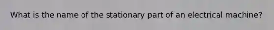 What is the name of the stationary part of an electrical machine?