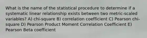 What is the name of the statistical procedure to determine if a systematic linear relationship exists between two metric-scaled variables? A) chi-square B) correlation coefficient C) Pearson chi-square D) Pearson Product Moment Correlation Coefficient E) Pearson Beta coefficient