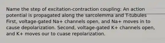 Name the step of excitation-contraction coupling: An action potential is propagated along the sarcolemma and T-tubules First, voltage-gated Na+ channels open, and Na+ moves in to cause depolarization. Second, voltage-gated K+ channels open, and K+ moves our to cuase repolarization.