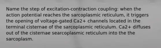 Name the step of excitation-contraction coupling: when the action potential reaches the sarcoplasmic reticulum, it triggers the opening of voltage-gated Ca2+ channels located in the terminal cisternae of the sarcoplasmic reticulum. Ca2+ diffuses out of the cisternae searcoplasmic reticulum into the the sarcoplasm.