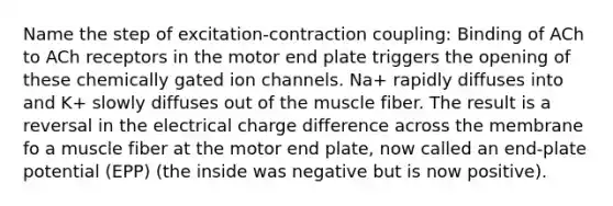 Name the step of excitation-contraction coupling: Binding of ACh to ACh receptors in the motor end plate triggers the opening of these chemically gated ion channels. Na+ rapidly diffuses into and K+ slowly diffuses out of the muscle fiber. The result is a reversal in the electrical charge difference across the membrane fo a muscle fiber at the motor end plate, now called an end-plate potential (EPP) (the inside was negative but is now positive).