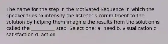 The name for the step in the Motivated Sequence in which the speaker tries to intensify the listener's commitment to the solution by helping them imagine the results from the solution is called the __________ step. Select one: a. need b. visualization c. satisfaction d. action