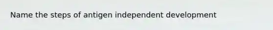 Name the steps of antigen independent development