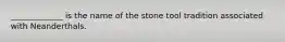 _____________ is the name of the stone tool tradition associated with Neanderthals.