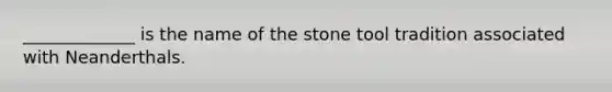 _____________ is the name of the stone tool tradition associated with Neanderthals.