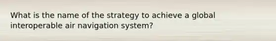 What is the name of the strategy to achieve a global interoperable air navigation system?