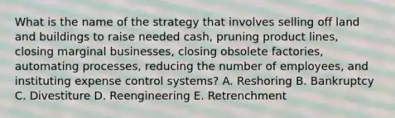 What is the name of the strategy that involves selling off land and buildings to raise needed​ cash, pruning product​ lines, closing marginal​ businesses, closing obsolete​ factories, automating​ processes, reducing the number of​ employees, and instituting expense control​ systems? A. Reshoring B. Bankruptcy C. Divestiture D. Reengineering E. Retrenchment