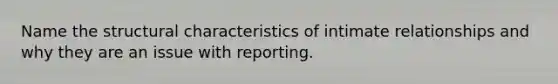 Name the structural characteristics of intimate relationships and why they are an issue with reporting.