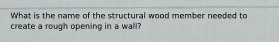 What is the name of the structural wood member needed to create a rough opening in a wall?