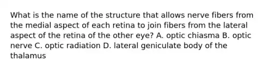 What is the name of the structure that allows nerve fibers from the medial aspect of each retina to join fibers from the lateral aspect of the retina of the other eye? A. optic chiasma B. optic nerve C. optic radiation D. lateral geniculate body of the thalamus