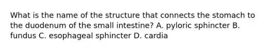 What is the name of the structure that connects <a href='https://www.questionai.com/knowledge/kLccSGjkt8-the-stomach' class='anchor-knowledge'>the stomach</a> to the duodenum of <a href='https://www.questionai.com/knowledge/kt623fh5xn-the-small-intestine' class='anchor-knowledge'>the small intestine</a>? A. pyloric sphincter B. fundus C. esophageal sphincter D. cardia