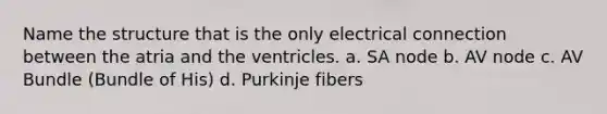 Name the structure that is the only electrical connection between the atria and the ventricles. a. SA node b. AV node c. AV Bundle (Bundle of His) d. Purkinje fibers