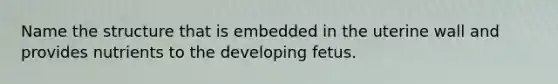 Name the structure that is embedded in the uterine wall and provides nutrients to the developing fetus.