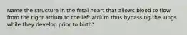 Name the structure in the fetal heart that allows blood to flow from the right atrium to the left atrium thus bypassing the lungs while they develop prior to birth?