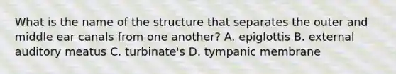 What is the name of the structure that separates the outer and middle ear canals from one another? A. epiglottis B. external auditory meatus C. turbinate's D. tympanic membrane