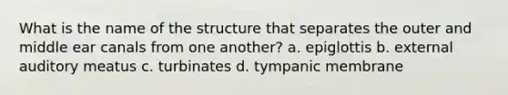 What is the name of the structure that separates the outer and middle ear canals from one another? a. epiglottis b. external auditory meatus c. turbinates d. tympanic membrane