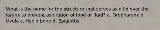 What is the name for the structure that serves as a lid over the larynx to prevent aspiration of food or fluid? a. Oropharynx b. Uvula c. Hyoid bone d. Epiglottis