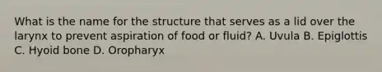 What is the name for the structure that serves as a lid over the larynx to prevent aspiration of food or fluid? A. Uvula B. Epiglottis C. Hyoid bone D. Oropharyx