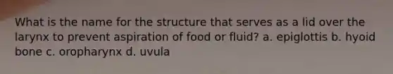 What is the name for the structure that serves as a lid over the larynx to prevent aspiration of food or fluid? a. epiglottis b. hyoid bone c. oropharynx d. uvula