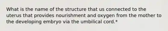 What is the name of the structure that us connected to the uterus that provides nourishment and oxygen from the mother to the developing embryo via the umbilical cord.*