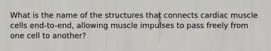 What is the name of the structures that connects cardiac muscle cells end-to-end, allowing muscle impulses to pass freely from one cell to another?