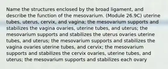 Name the structures enclosed by the broad ligament, and describe the function of the mesovarium. (Module 26.9C) uterine tubes, uterus, cervix, and vagina; the mesovarium supports and stabilizes the vagina ovaries, uterine tubes, and uterus; the mesovarium supports and stabilizes the uterus ovaries uterine tubes, and uterus; the mesovarium supports and stabilizes the vagina ovaries uterine tubes, and cervix; the mesovarium supports and stabilizes the cervix ovaries, uterine tubes, and uterus; the mesovarium supports and stabilizes each ovary