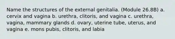 Name the structures of the external genitalia. (Module 26.8B) a. cervix and vagina b. urethra, clitoris, and vagina c. urethra, vagina, mammary glands d. ovary, uterine tube, uterus, and vagina e. mons pubis, clitoris, and labia