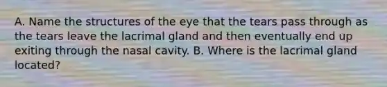 A. Name the structures of the eye that the tears pass through as the tears leave the lacrimal gland and then eventually end up exiting through the nasal cavity. B. Where is the lacrimal gland located?