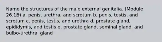 Name the structures of the male external genitalia. (Module 26.1B) a. penis, urethra, and scrotum b. penis, testis, and scrotum c. penis, testis, and urethra d. prostate gland, epididymis, and testis e. prostate gland, seminal gland, and bulbo-urethral gland