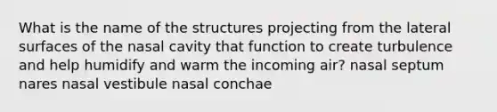 What is the name of the structures projecting from the lateral surfaces of the nasal cavity that function to create turbulence and help humidify and warm the incoming air? nasal septum nares nasal vestibule nasal conchae