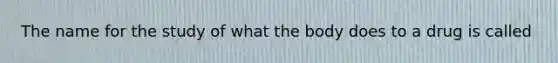 The name for the study of what the body does to a drug is called